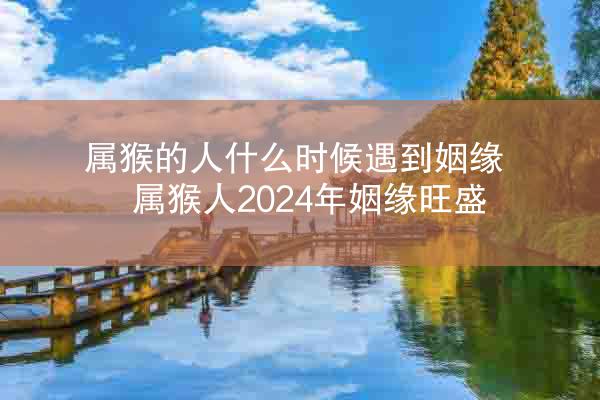 属猴的人什么时候遇到姻缘 属猴人2024年姻缘旺盛