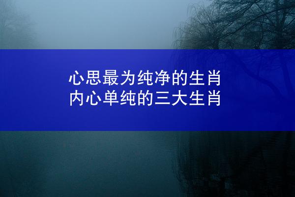 心思最为纯净的生肖 内心单纯的三大生肖