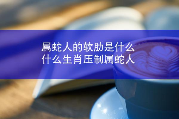 属蛇人的软肋是什么 什么生肖压制属蛇人