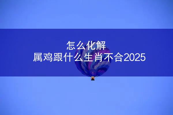 怎么化解 属鸡跟什么生肖不合2025