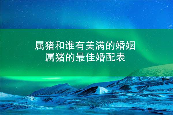 属猪和谁有美满的婚姻 属猪的最佳婚配表