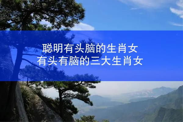 聪明有头脑的生肖女 有头有脑的三大生肖女