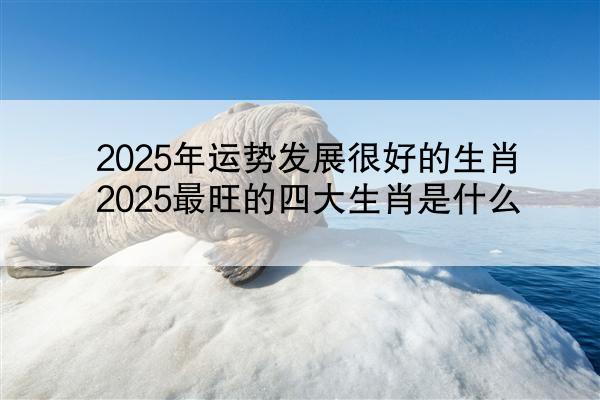 2025年运势发展很好的生肖 2025最旺的四大生肖是什么