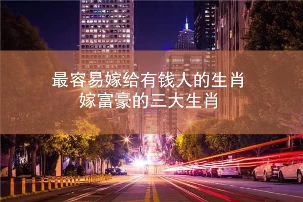 最容易嫁给有钱人的生肖 嫁富豪的三大生肖