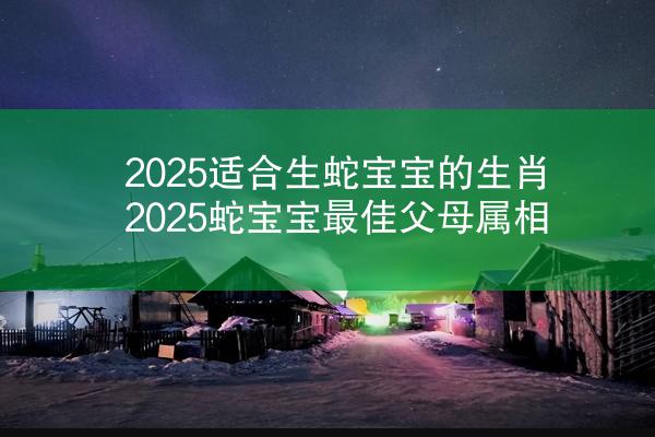 2025适合生蛇宝宝的生肖 2025蛇宝宝最佳父母属相