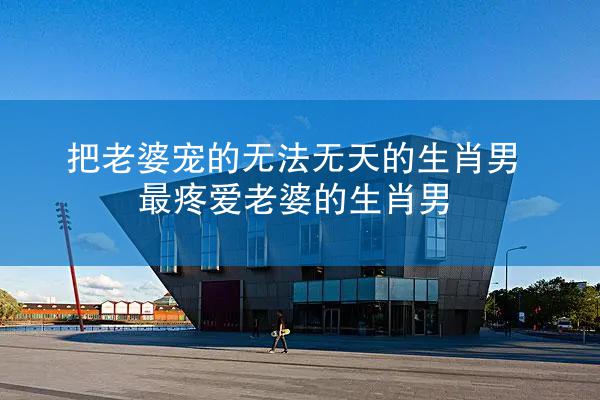 把老婆宠的无法无天的生肖男 最疼爱老婆的生肖男