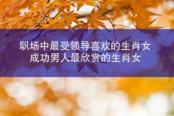 职场中最受领导喜欢的生肖女 成功男人最欣赏的生肖女