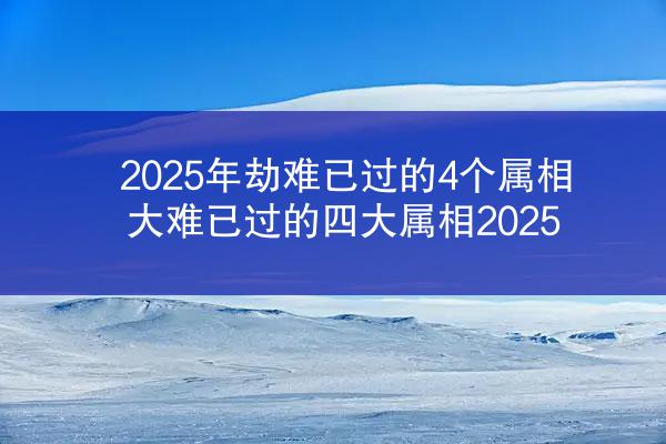 2025年劫难已过的4个属相 大难已过的四大属相2025