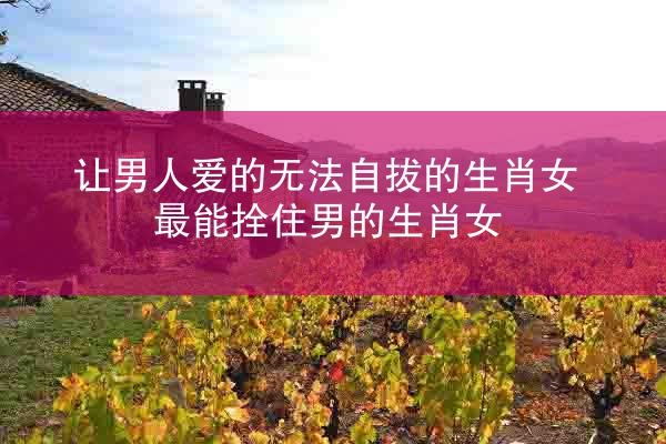 让男人爱的无法自拔的生肖女 最能拴住男的生肖女