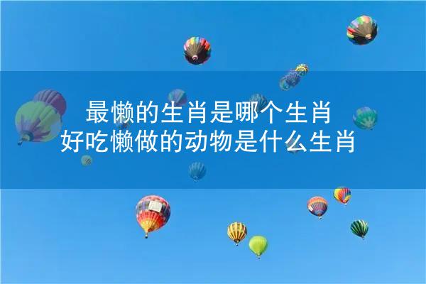 最懒的生肖是哪个生肖 好吃懒做的动物是什么生肖