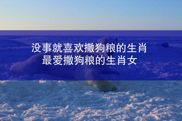 没事就喜欢撒狗粮的生肖 最爱撒狗粮的生肖女