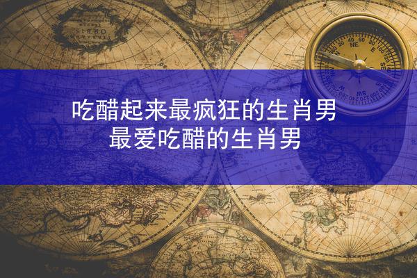 吃醋起来最疯狂的生肖男 最爱吃醋的生肖男