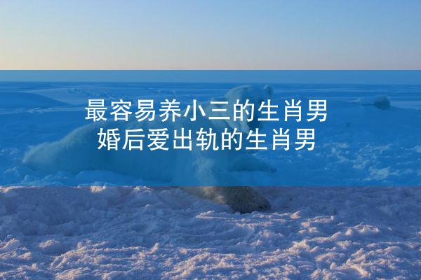最容易养小三的生肖男 婚后爱出轨的生肖男