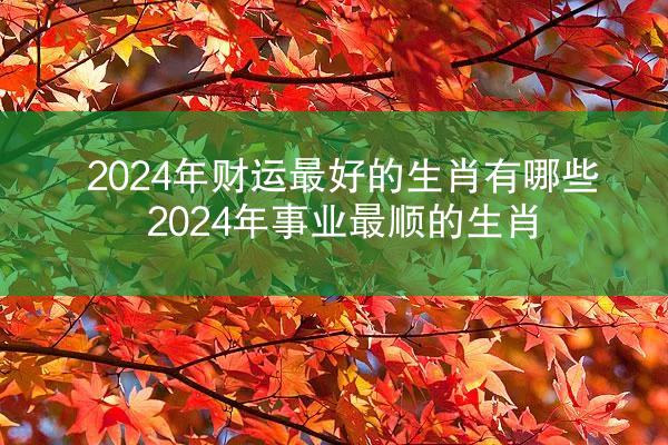 2024年财运最好的生肖有哪些 2024年事业最顺的生肖