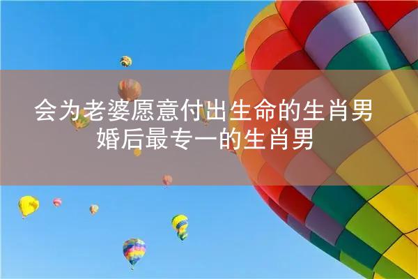 会为老婆愿意付出生命的生肖男 婚后最专一的生肖男