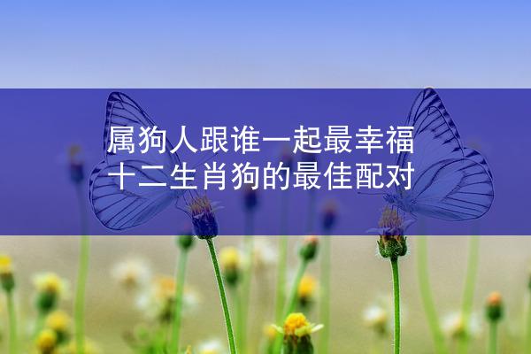 属狗人跟谁一起最幸福 十二生肖狗的最佳配对