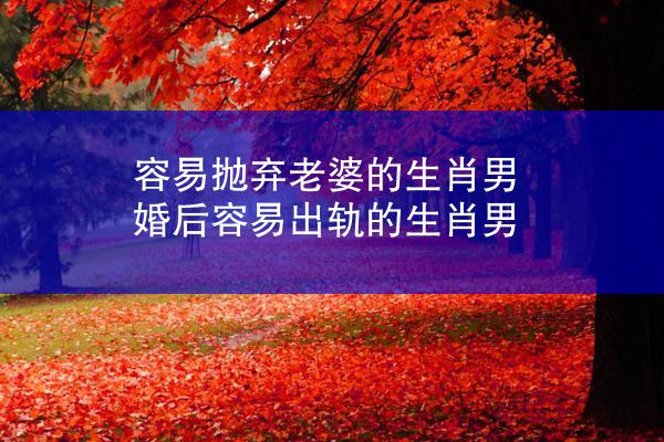 容易抛弃老婆的生肖男 婚后容易出轨的生肖男