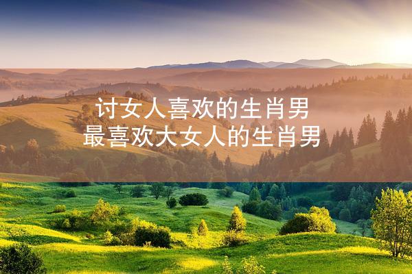 讨女人喜欢的生肖男 最喜欢大女人的生肖男