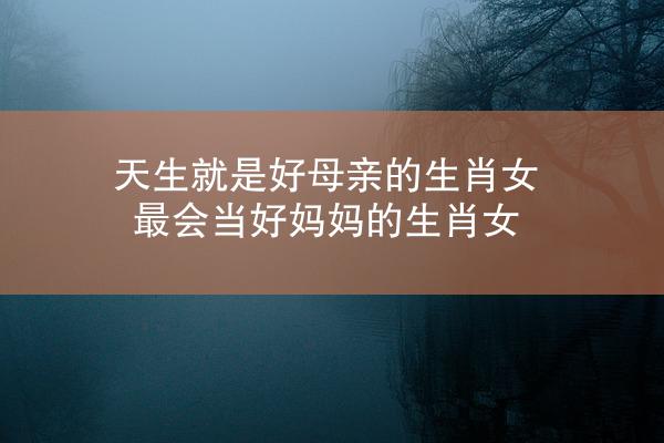 天生就是好母亲的生肖女 最会当好妈妈的生肖女