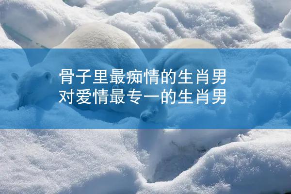 骨子里最痴情的生肖男 对爱情最专一的生肖男
