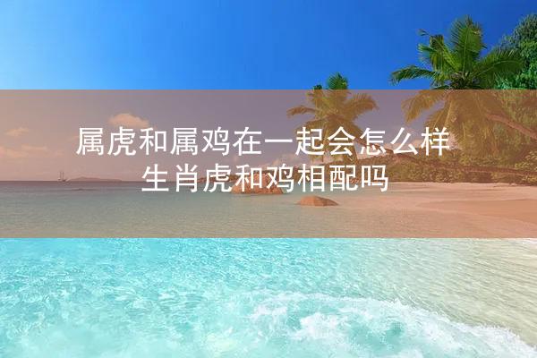 属虎和属鸡在一起会怎么样 生肖虎和鸡相配吗