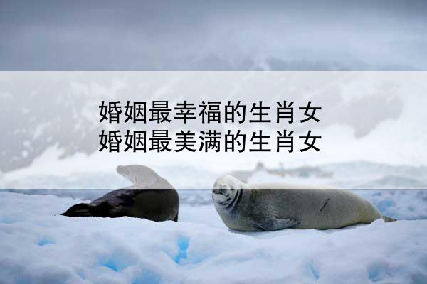 婚姻最幸福的生肖女 婚姻最美满的生肖女