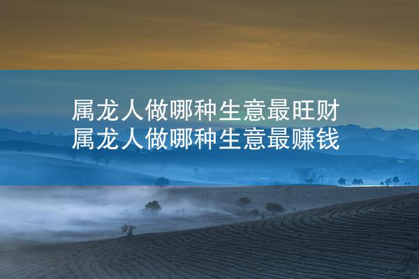 属龙人做哪种生意最旺财 属龙人做哪种生意最赚钱