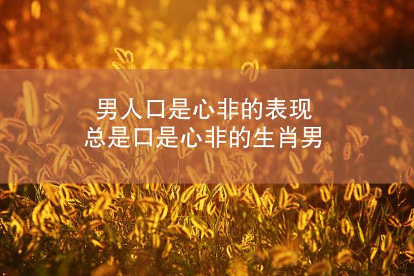 男人口是心非的表现 总是口是心非的生肖男