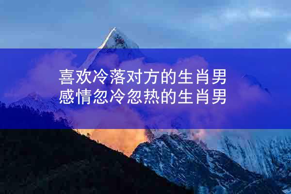 喜欢冷落对方的生肖男 感情忽冷忽热的生肖男