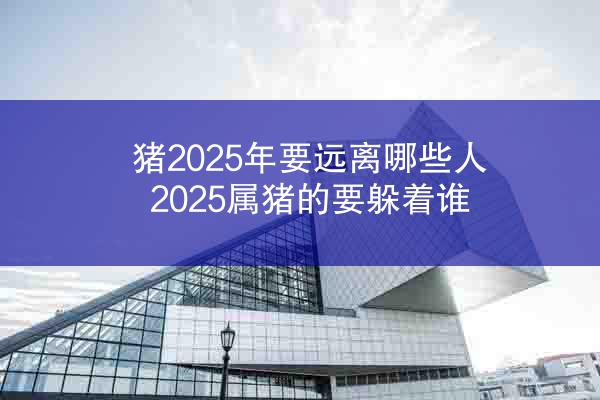 猪2025年要远离哪些人 2025属猪的要躲着谁