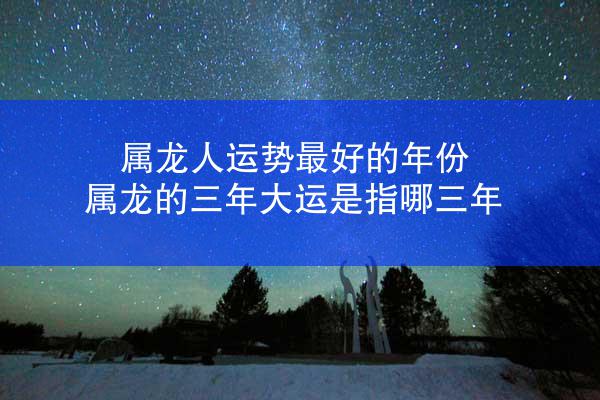 属龙人运势最好的年份 属龙的三年大运是指哪三年