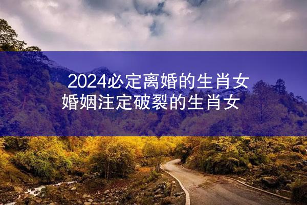 2024必定离婚的生肖女 婚姻注定破裂的生肖女