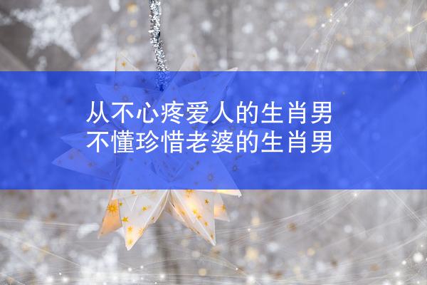 从不心疼爱人的生肖男 不懂珍惜老婆的生肖男