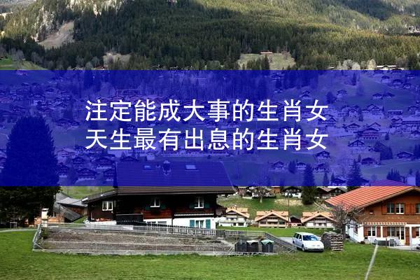 注定能成大事的生肖女 天生最有出息的生肖女
