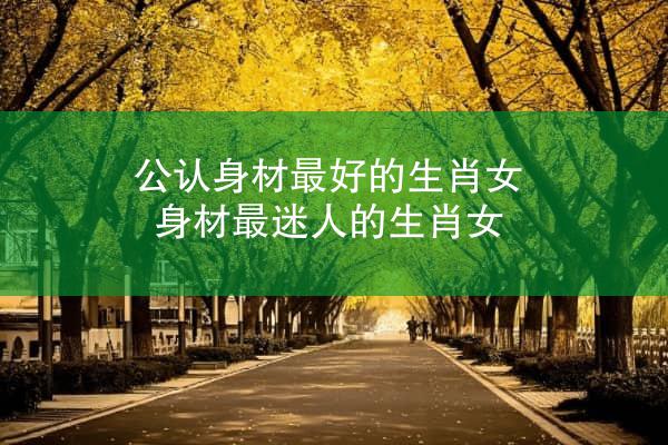 公认身材最好的生肖女 身材最迷人的生肖女