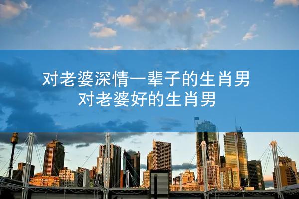 对老婆深情一辈子的生肖男 对老婆好的生肖男