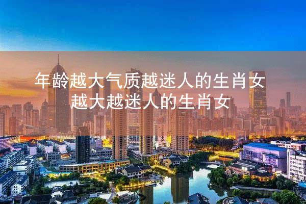 年龄越大气质越迷人的生肖女 越大越迷人的生肖女