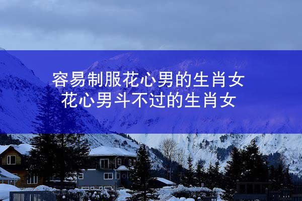 容易制服花心男的生肖女 花心男斗不过的生肖女