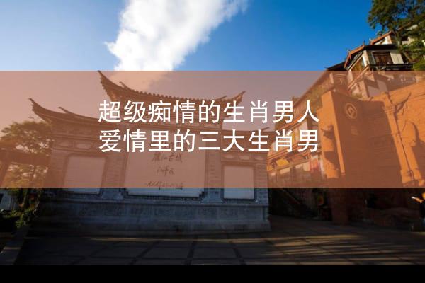 超级痴情的生肖男人 爱情里的三大生肖男