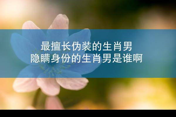 最擅长伪装的生肖男 隐瞒身份的生肖男是谁啊
