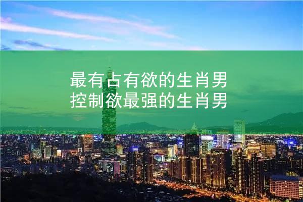 最有占有欲的生肖男 控制欲最强的生肖男