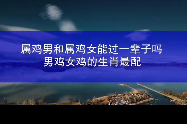 属鸡男和属鸡女能过一辈子吗 男鸡女鸡的生肖最配
