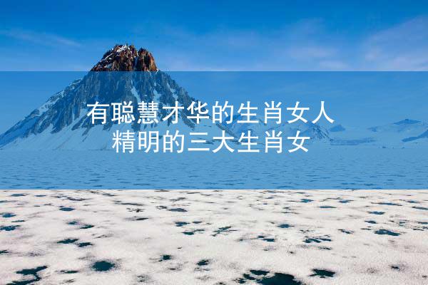 有聪慧才华的生肖女人 精明的三大生肖女