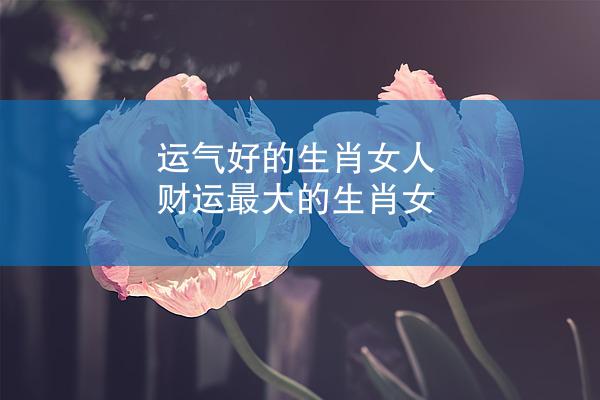 运气好的生肖女人 财运最大的生肖女