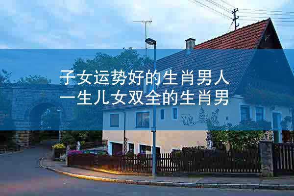 子女运势好的生肖男人 一生儿女双全的生肖男