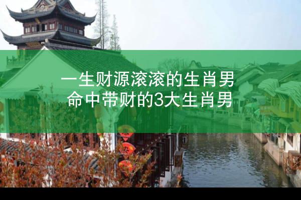 一生财源滚滚的生肖男 命中带财的3大生肖男