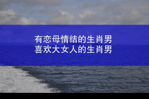 有恋母情结的生肖男 喜欢大女人的生肖男