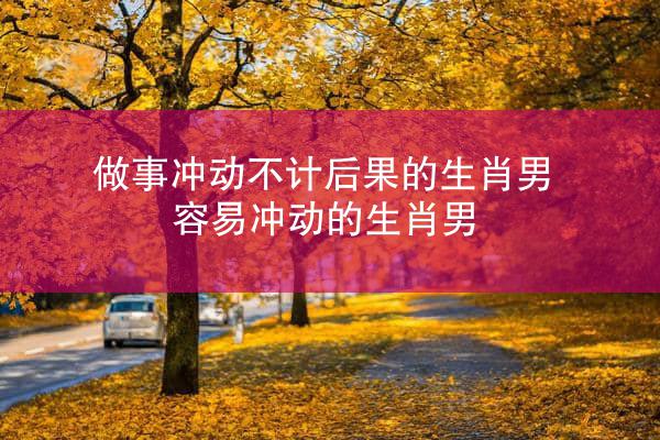 做事冲动不计后果的生肖男 容易冲动的生肖男