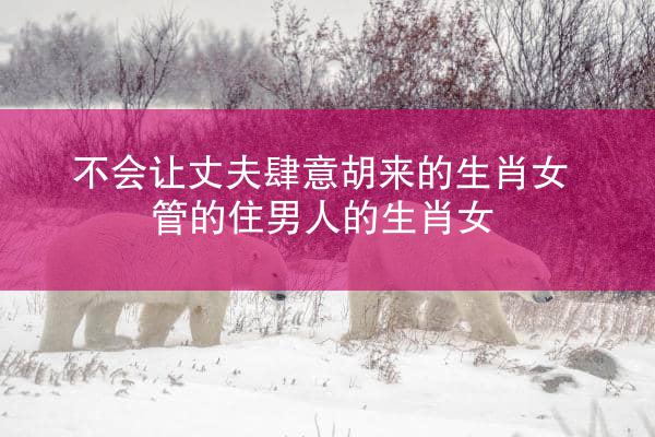 不会让丈夫肆意胡来的生肖女 管的住男人的生肖女