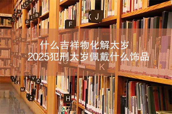 什么吉祥物化解太岁 2025犯刑太岁佩戴什么饰品